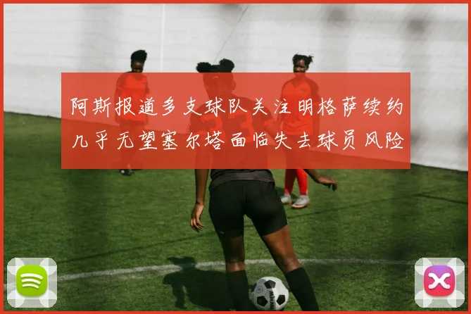 阿斯报道多支球队关注明格萨续约几乎无望塞尔塔面临失去球员风险