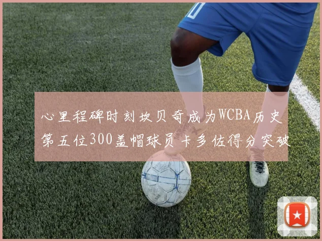心里程碑时刻坎贝奇成为WCBA历史第五位300盖帽球员卡多佐得分突破1000大关