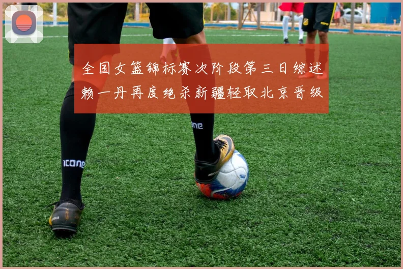 全国女篮锦标赛次阶段第三日综述赖一丹再度绝杀新疆轻取北京晋级在望