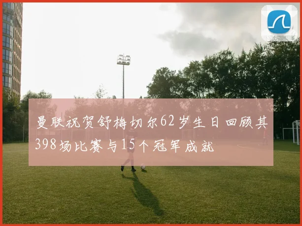 曼联祝贺舒梅切尔62岁生日回顾其398场比赛与15个冠军成就