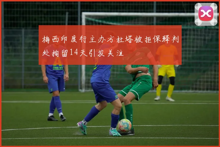 梅西印度行主办方杜塔被拒保释判处拘留14天引发关注
