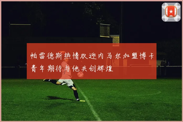 帕雷德斯热情欢迎内马尔加盟博卡青年期待与他共创辉煌