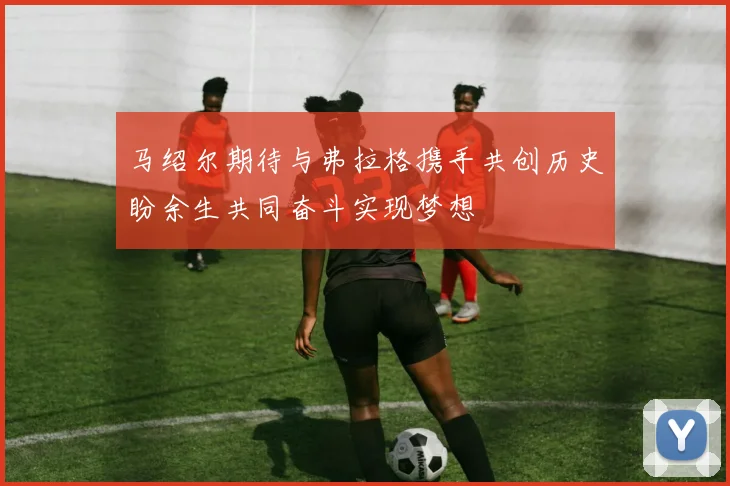 马绍尔期待与弗拉格携手共创历史盼余生共同奋斗实现梦想