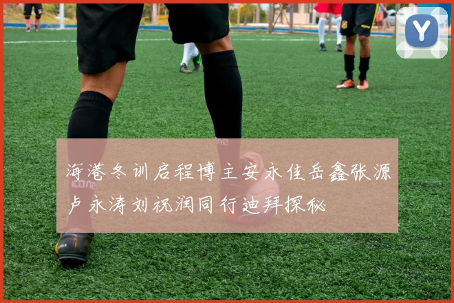 海港冬训启程博主安永佳岳鑫张源卢永涛刘祝润同行迪拜探秘