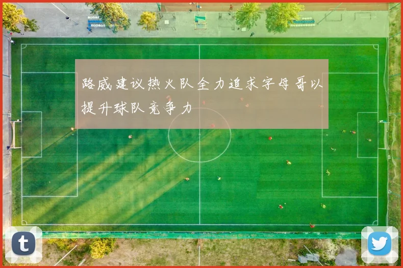 路威建议热火队全力追求字母哥以提升球队竞争力