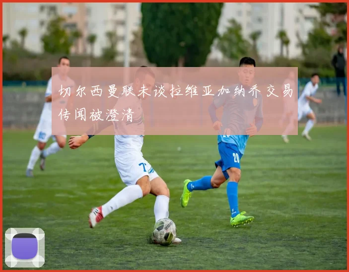 切尔西曼联未谈拉维亚加纳乔交易传闻被澄清