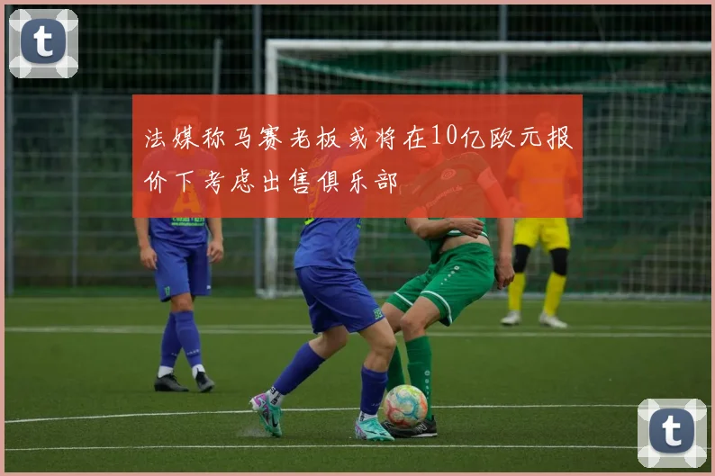 法媒称马赛老板或将在10亿欧元报价下考虑出售俱乐部