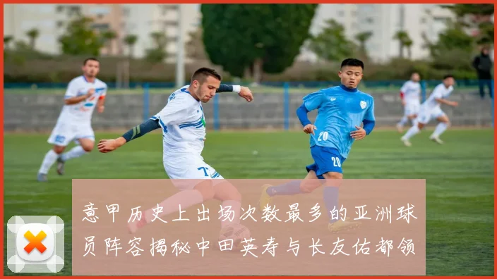 意甲历史上出场次数最多的亚洲球员阵容揭秘中田英寿与长友佑都领衔