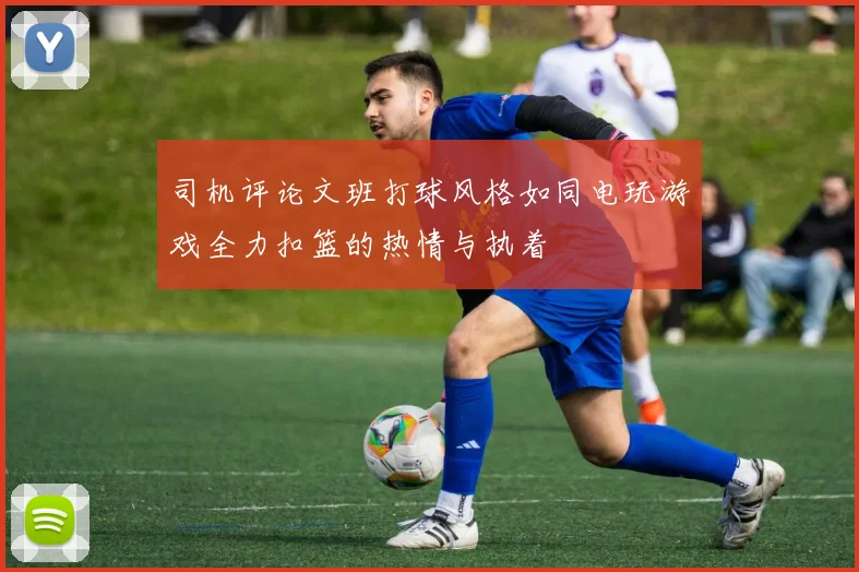 司机评论文班打球风格如同电玩游戏全力扣篮的热情与执着