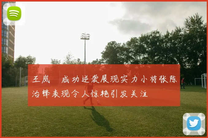 王岚嵚成功逆袭展现实力小将张陈治锋表现令人惊艳引发关注