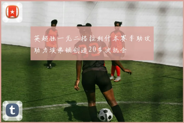 英超独一无二格拉利什本赛季助攻助力埃弗顿创造20多次机会
