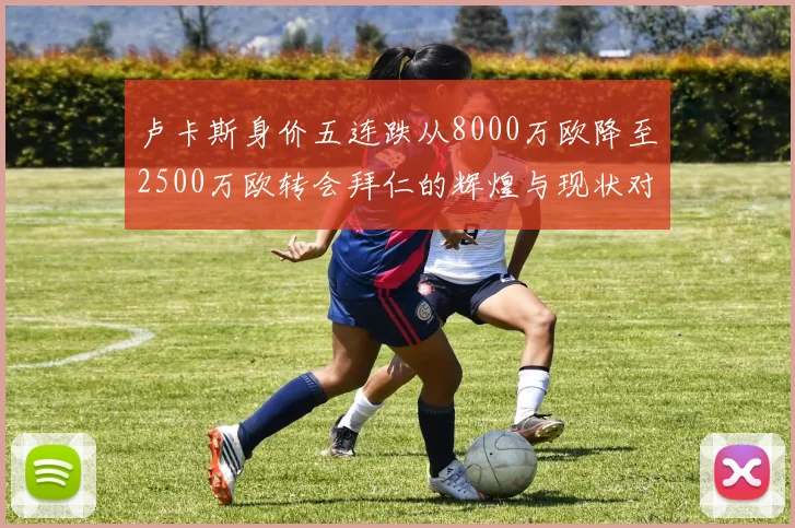 卢卡斯身价五连跌从8000万欧降至2500万欧转会拜仁的辉煌与现状对比