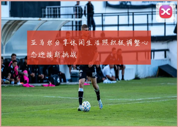 亚马尔分享休闲生活照积极调整心态迎接新挑战