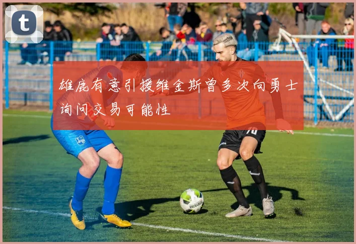 雄鹿有意引援维金斯曾多次向勇士询问交易可能性