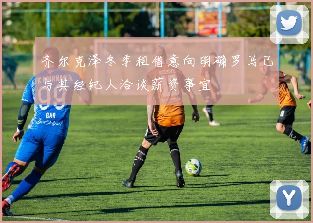 齐尔克泽冬季租借意向明确罗马已与其经纪人洽谈薪资事宜