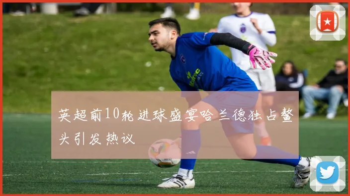 英超前10轮进球盛宴哈兰德独占鳌头引发热议