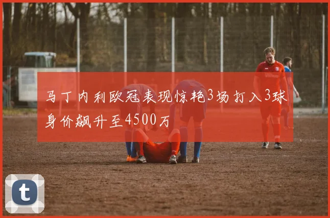 马丁内利欧冠表现惊艳3场打入3球身价飙升至4500万