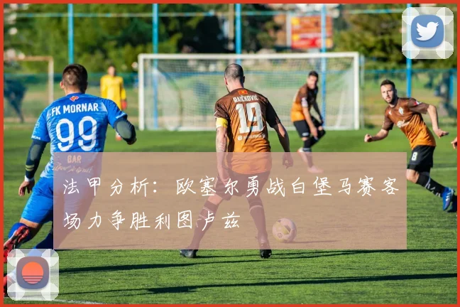 法甲分析：欧塞尔勇战白堡马赛客场力争胜利图卢兹
