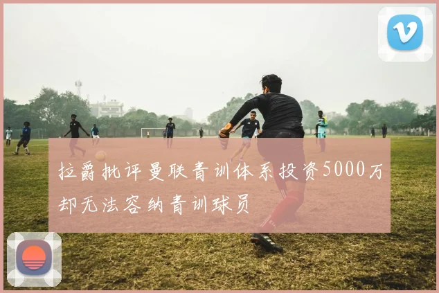 拉爵批评曼联青训体系投资5000万却无法容纳青训球员