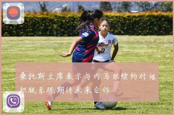 桑托斯主席表示与内马尔续约对话积极乐观期待未来合作