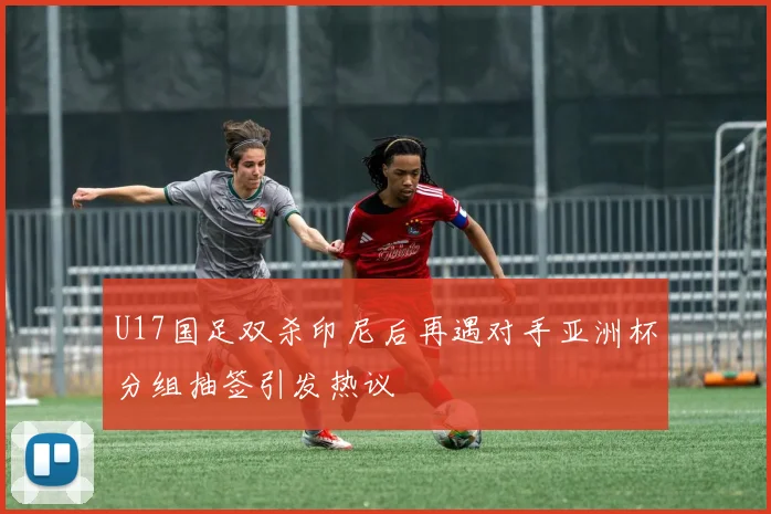 U17国足双杀印尼后再遇对手亚洲杯分组抽签引发热议