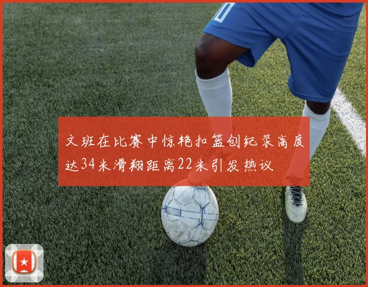 文班在比赛中惊艳扣篮创纪录高度达34米滑翔距离22米引发热议