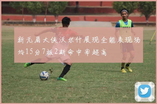 新无眉大侠沃尔什展现全能表现场均15分7板2断命中率超高