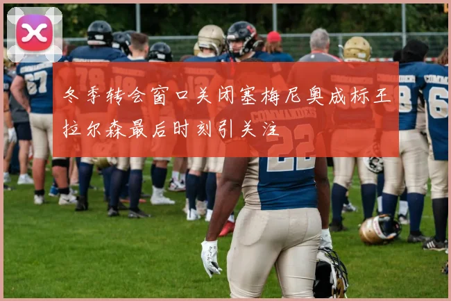 冬季转会窗口关闭塞梅尼奥成标王拉尔森最后时刻引关注