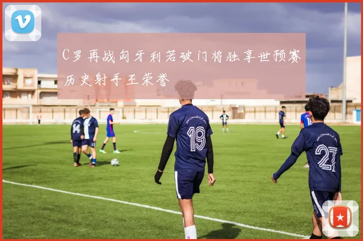C罗再战匈牙利若破门将独享世预赛历史射手王荣誉