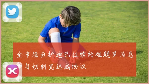 全市场分析迪巴拉续约难题罗马急于与切利克达成协议