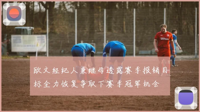 欧文经纪人兼继母透露赛季报销目标全力恢复争取下赛季冠军机会