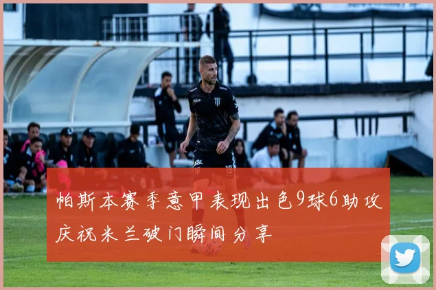 帕斯本赛季意甲表现出色9球6助攻庆祝米兰破门瞬间分享