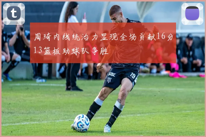 周琦内线统治力显现全场贡献16分13篮板助球队争胜