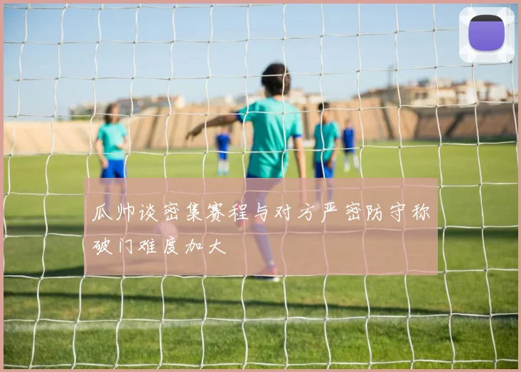 瓜帅谈密集赛程与对方严密防守称破门难度加大