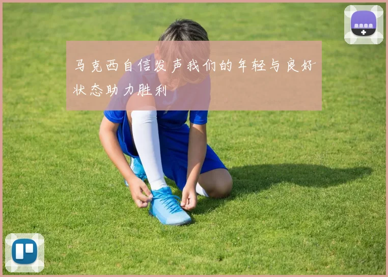 马克西自信发声我们的年轻与良好状态助力胜利