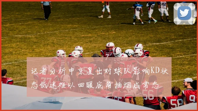 记者分析申京复出对球队影响KD状态低迷难以回暖底角抽烟成常态
