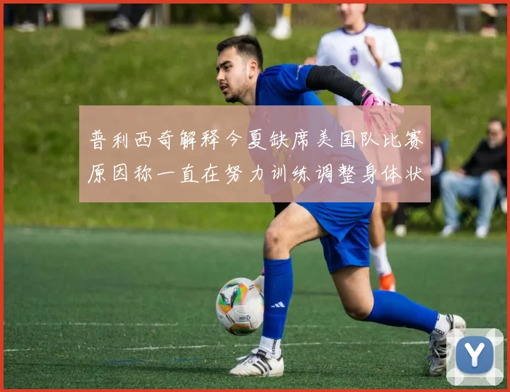普利西奇解释今夏缺席美国队比赛原因称一直在努力训练调整身体状态