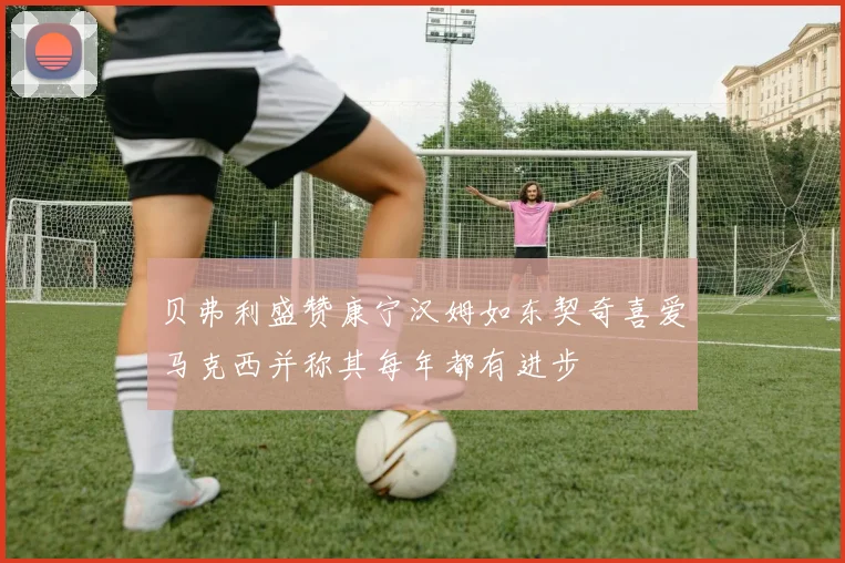 贝弗利盛赞康宁汉姆如东契奇喜爱马克西并称其每年都有进步