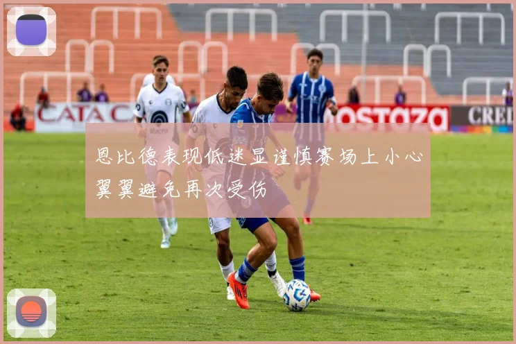 恩比德表现低迷显谨慎赛场上小心翼翼避免再次受伤