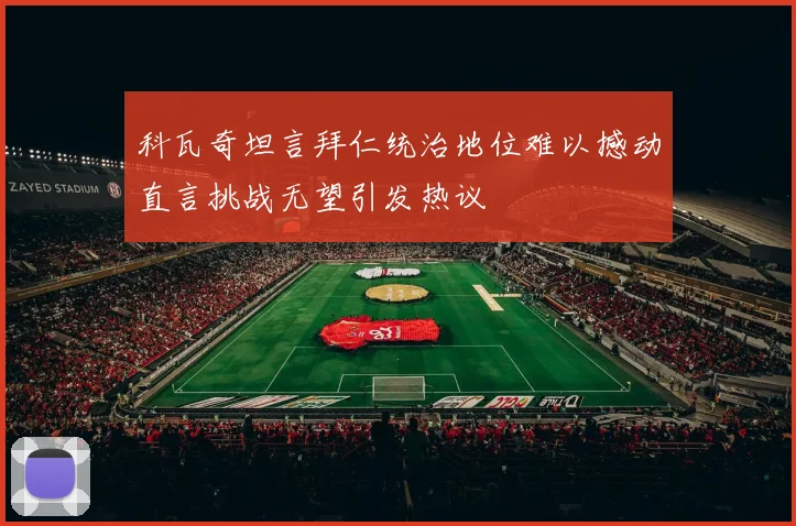 科瓦奇坦言拜仁统治地位难以撼动直言挑战无望引发热议