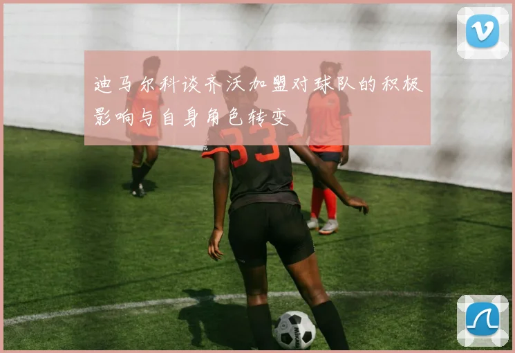 迪马尔科谈齐沃加盟对球队的积极影响与自身角色转变