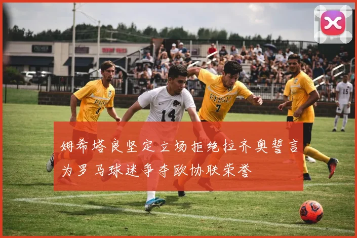 姆希塔良坚定立场拒绝拉齐奥誓言为罗马球迷争夺欧协联荣誉