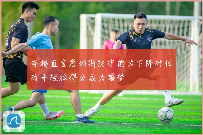 夸梅直言詹姆斯防守能力下降对位对手轻松得分成为噩梦