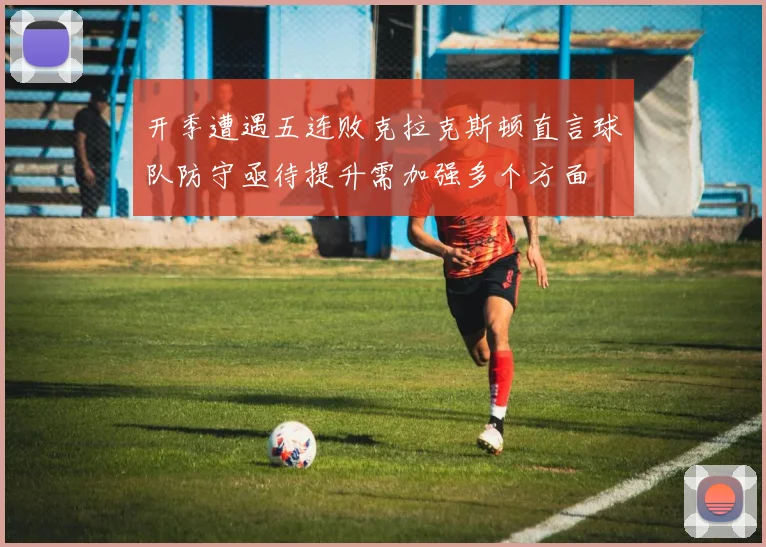 开季遭遇五连败克拉克斯顿直言球队防守亟待提升需加强多个方面
